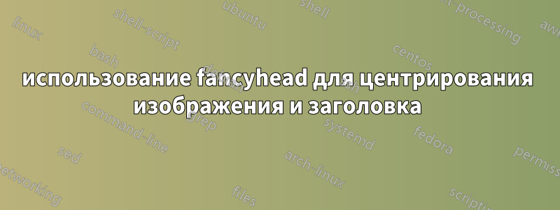 использование fancyhead для центрирования изображения и заголовка