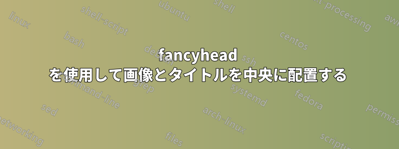 fancyhead を使用して画像とタイトルを中央に配置する