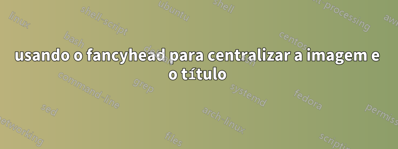 usando o fancyhead para centralizar a imagem e o título