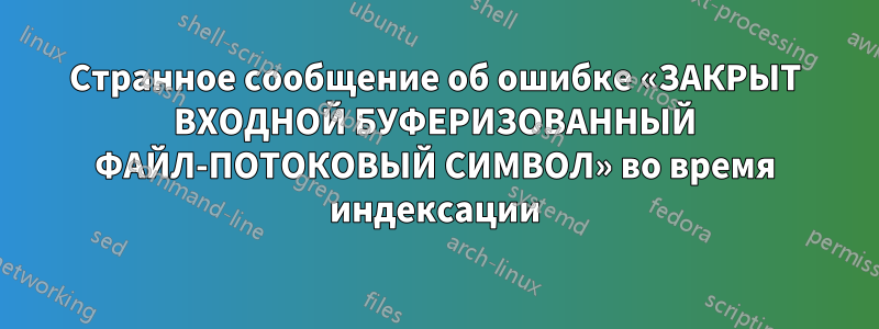 Странное сообщение об ошибке «ЗАКРЫТ ВХОДНОЙ БУФЕРИЗОВАННЫЙ ФАЙЛ-ПОТОКОВЫЙ СИМВОЛ» во время индексации