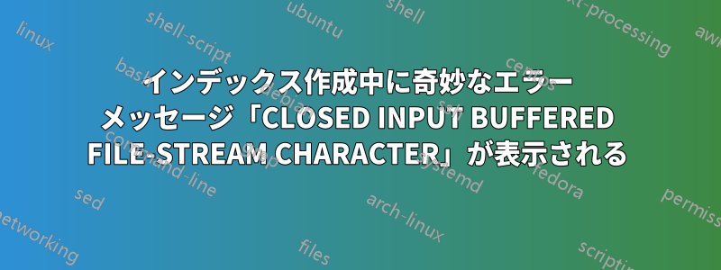 インデックス作成中に奇妙なエラー メッセージ「CLOSED INPUT BUFFERED FILE-STREAM CHARACTER」が表示される