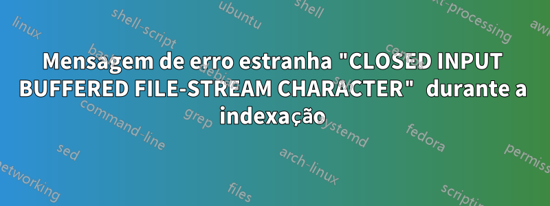 Mensagem de erro estranha "CLOSED INPUT BUFFERED FILE-STREAM CHARACTER" durante a indexação