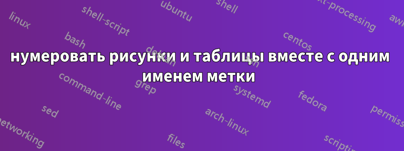 нумеровать рисунки и таблицы вместе с одним именем метки 