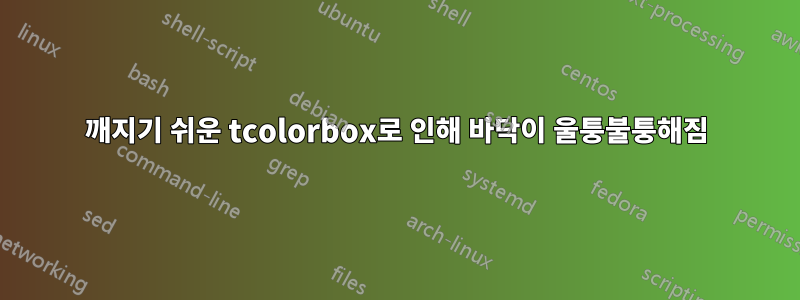 깨지기 쉬운 tcolorbox로 인해 바닥이 울퉁불퉁해짐