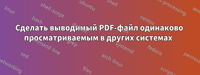 Сделать выводимый PDF-файл одинаково просматриваемым в других системах 