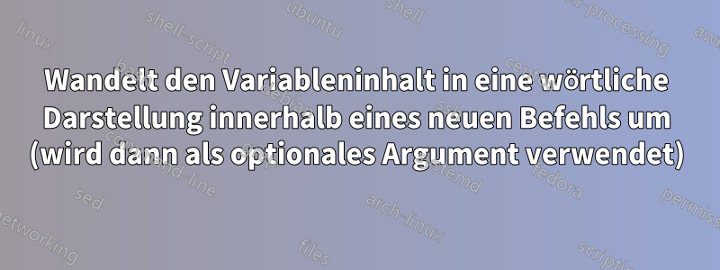 Wandelt den Variableninhalt in eine wörtliche Darstellung innerhalb eines neuen Befehls um (wird dann als optionales Argument verwendet)