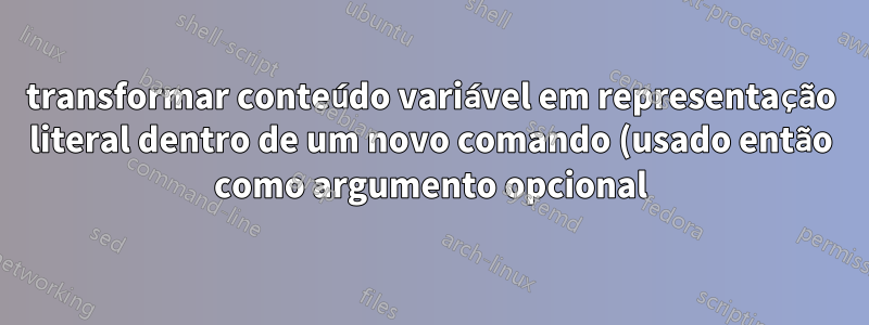 transformar conteúdo variável em representação literal dentro de um novo comando (usado então como argumento opcional)