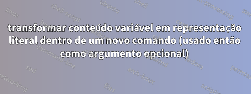 transformar conteúdo variável em representação literal dentro de um novo comando (usado então como argumento opcional)