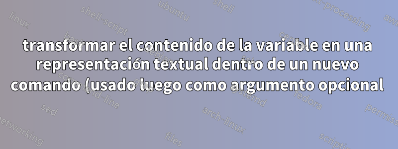 transformar el contenido de la variable en una representación textual dentro de un nuevo comando (usado luego como argumento opcional)