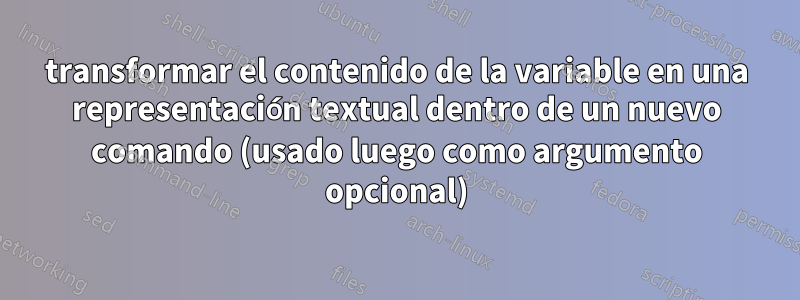 transformar el contenido de la variable en una representación textual dentro de un nuevo comando (usado luego como argumento opcional)