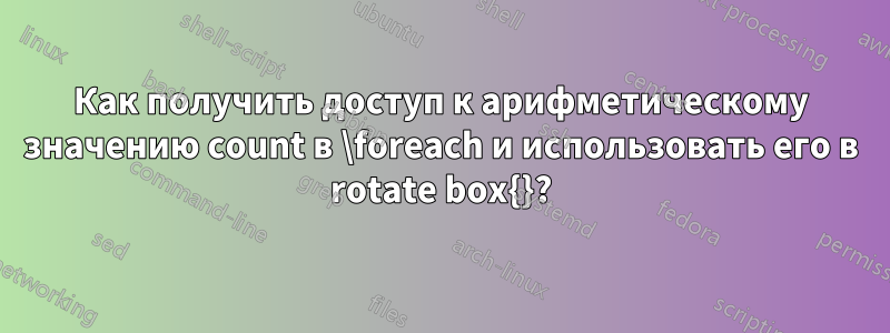 Как получить доступ к арифметическому значению count в \foreach и использовать его в rotate box{}?