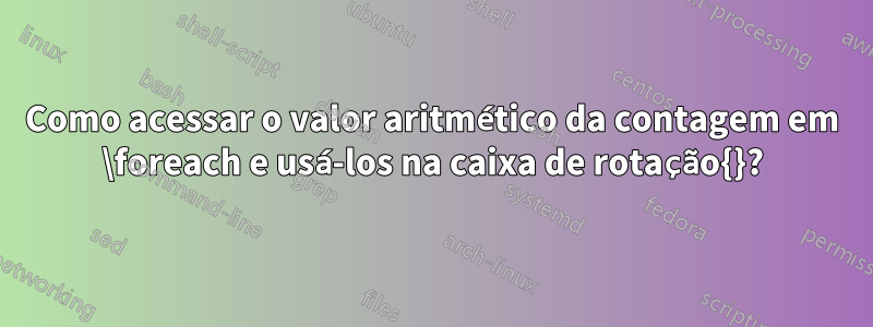 Como acessar o valor aritmético da contagem em \foreach e usá-los na caixa de rotação{}?