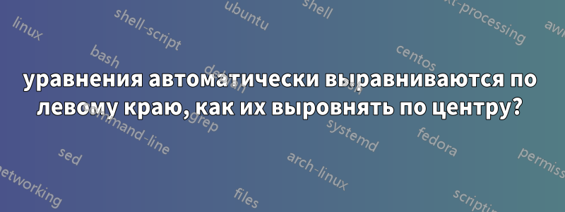 уравнения автоматически выравниваются по левому краю, как их выровнять по центру?