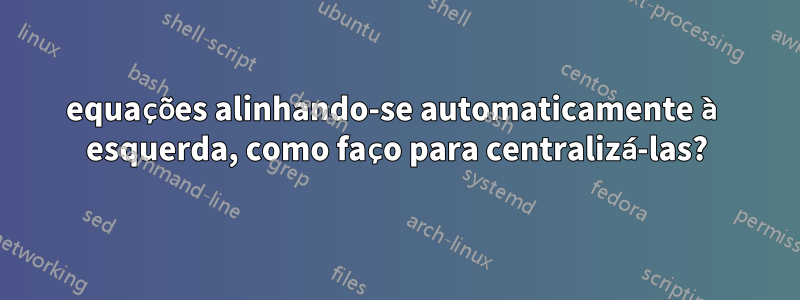 equações alinhando-se automaticamente à esquerda, como faço para centralizá-las?