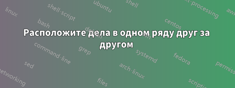 Расположите дела в одном ряду друг за другом