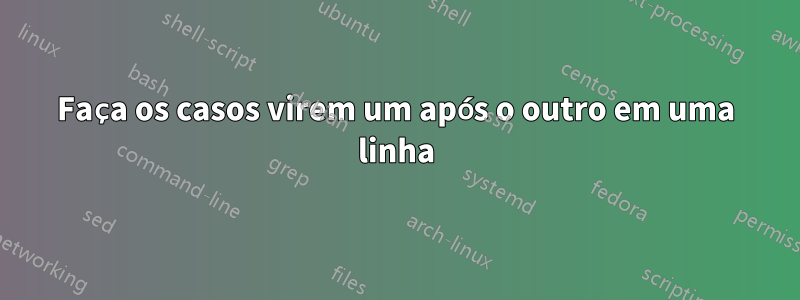 Faça os casos virem um após o outro em uma linha