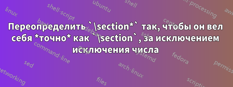 Переопределить `\section*` так, чтобы он вел себя *точно* как `\section`, за исключением исключения числа