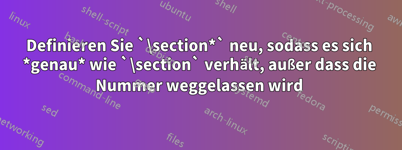 Definieren Sie `\section*` neu, sodass es sich *genau* wie `\section` verhält, außer dass die Nummer weggelassen wird