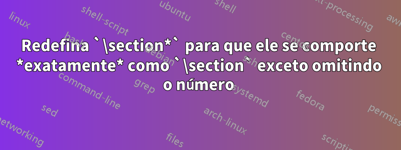 Redefina `\section*` para que ele se comporte *exatamente* como `\section` exceto omitindo o número