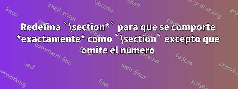 Redefina `\section*` para que se comporte *exactamente* como `\section` excepto que omite el número