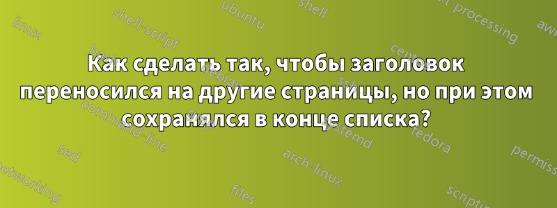 Как сделать так, чтобы заголовок переносился на другие страницы, но при этом сохранялся в конце списка?