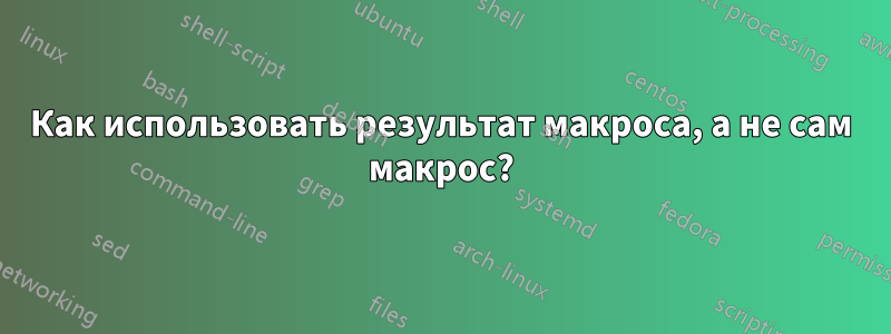 Как использовать результат макроса, а не сам макрос?