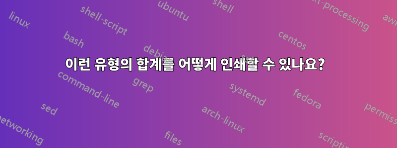 이런 유형의 합계를 어떻게 인쇄할 수 있나요? 