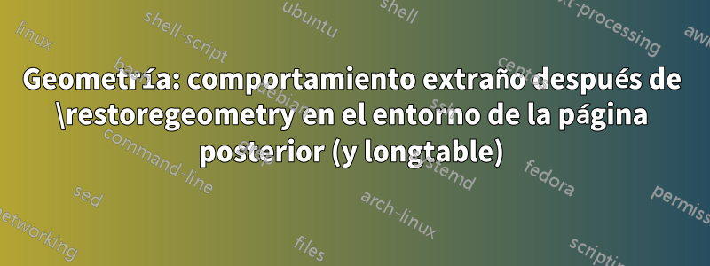 Geometría: comportamiento extraño después de \restoregeometry en el entorno de la página posterior (y longtable)