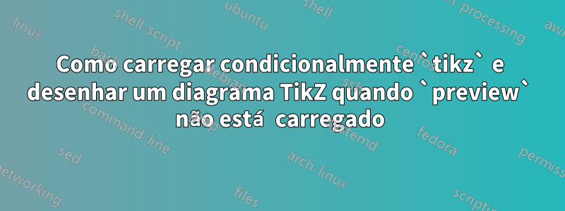 Como carregar condicionalmente `tikz` e desenhar um diagrama TikZ quando `preview` não está carregado