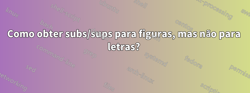 Como obter subs/sups para figuras, mas não para letras?