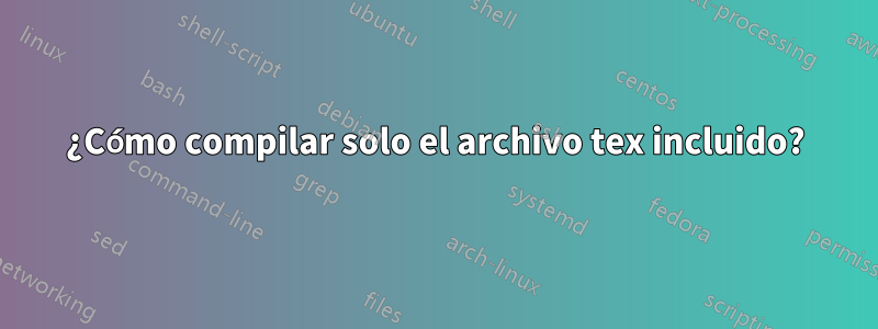 ¿Cómo compilar solo el archivo tex incluido?