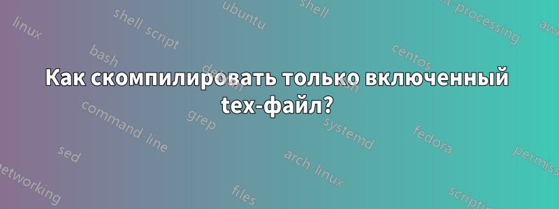 Как скомпилировать только включенный tex-файл?