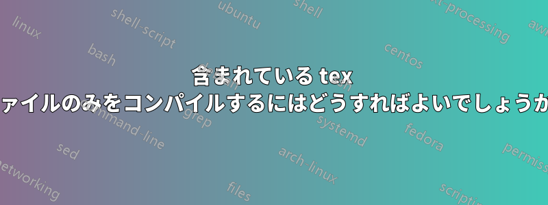 含まれている tex ファイルのみをコンパイルするにはどうすればよいでしょうか?