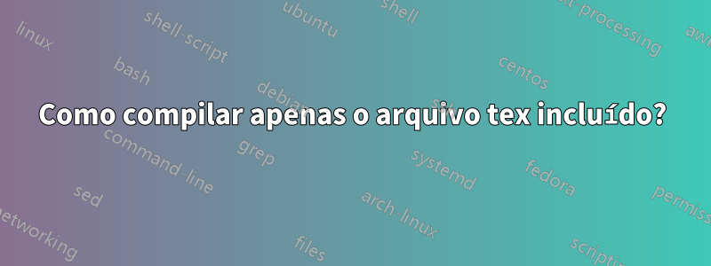 Como compilar apenas o arquivo tex incluído?