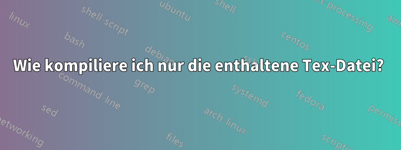 Wie kompiliere ich nur die enthaltene Tex-Datei?