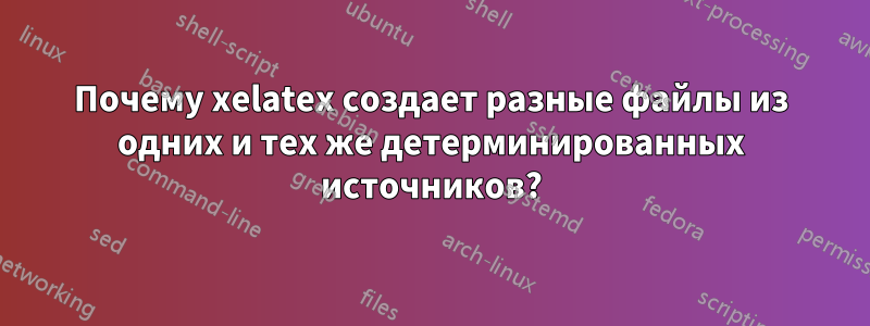 Почему xelatex создает разные файлы из одних и тех же детерминированных источников?