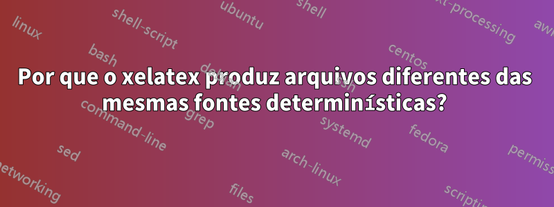 Por que o xelatex produz arquivos diferentes das mesmas fontes determinísticas?