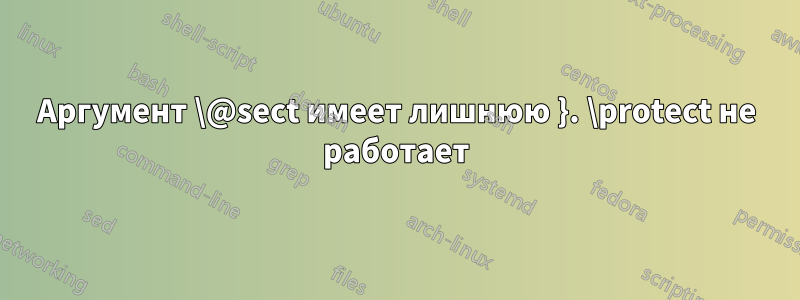 Аргумент \@sect имеет лишнюю }. \protect не работает