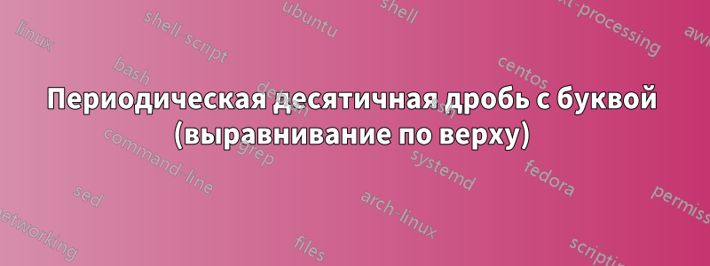 Периодическая десятичная дробь с буквой (выравнивание по верху)