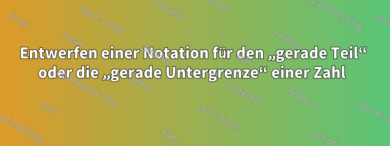 Entwerfen einer Notation für den „gerade Teil“ oder die „gerade Untergrenze“ einer Zahl 