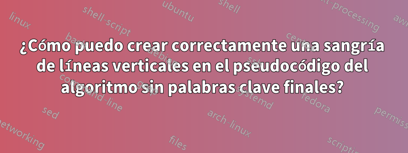 ¿Cómo puedo crear correctamente una sangría de líneas verticales en el pseudocódigo del algoritmo sin palabras clave finales?