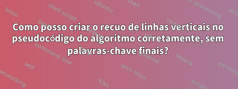 Como posso criar o recuo de linhas verticais no pseudocódigo do algoritmo corretamente, sem palavras-chave finais?