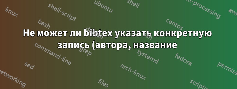 Не может ли bibtex указать конкретную запись (автора, название) в latex?