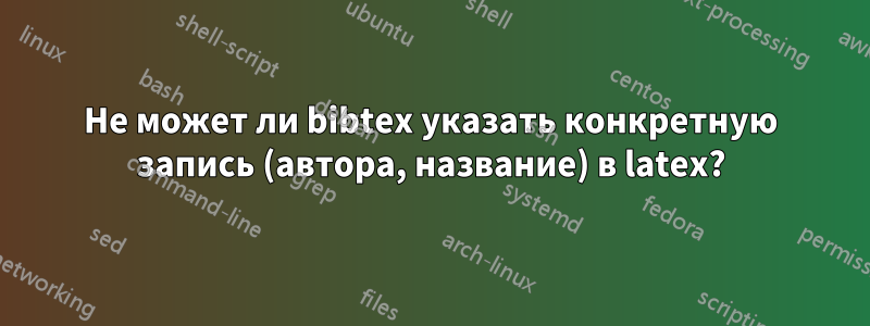 Не может ли bibtex указать конкретную запись (автора, название) в latex?