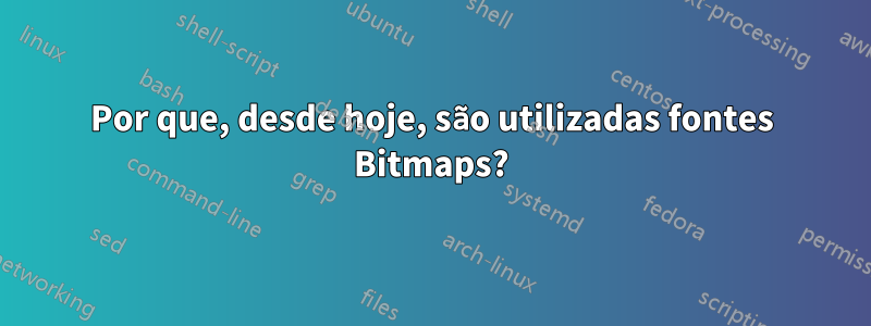 Por que, desde hoje, são utilizadas fontes Bitmaps?