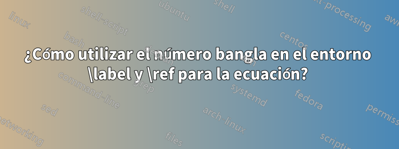 ¿Cómo utilizar el número bangla en el entorno \label y \ref para la ecuación?