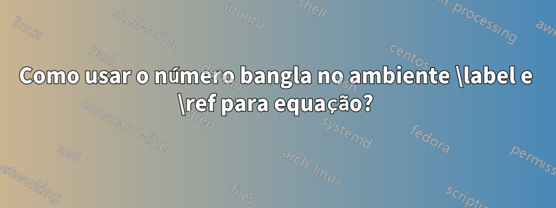 Como usar o número bangla no ambiente \label e \ref para equação?