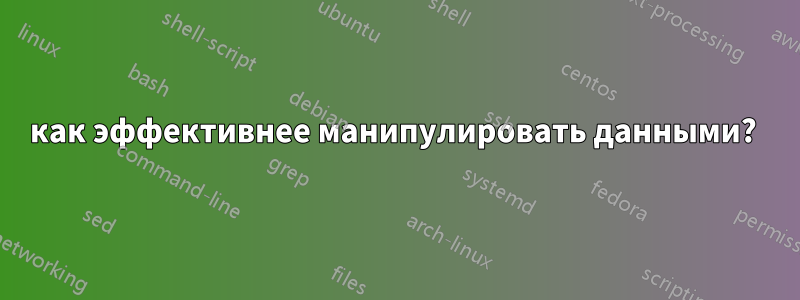 как эффективнее манипулировать данными? 