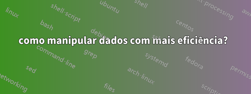 como manipular dados com mais eficiência? 