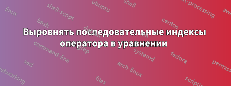 Выровнять последовательные индексы оператора в уравнении 